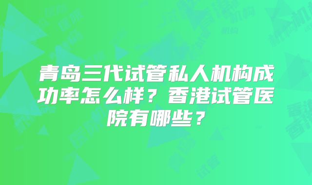 青岛三代试管私人机构成功率怎么样？香港试管医院有哪些？