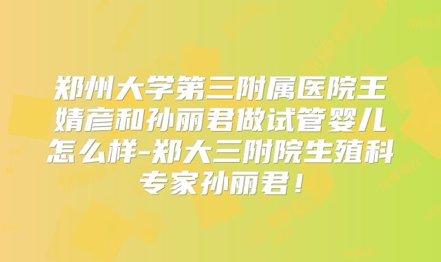 郑州大学第三附属医院王婧彦和孙丽君做试管婴儿怎么样-郑大三附院生殖科专家孙丽君!