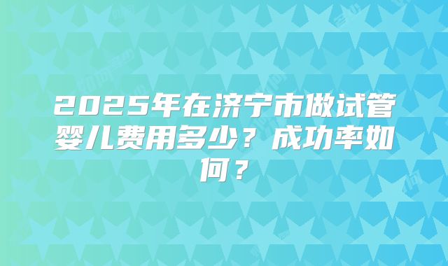 2025年在济宁市做试管婴儿费用多少?成功率如何?