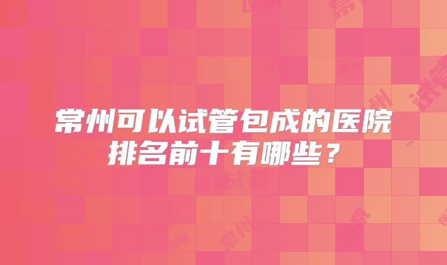 常州可以试管包成的医院排名前十有哪些?