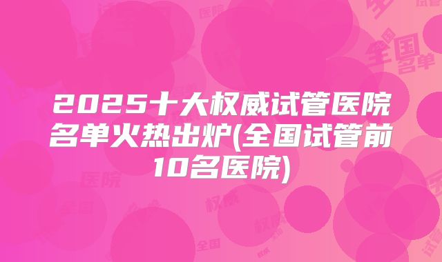 2025十大权威试管医院名单火热出炉(全国试管前10名医院)