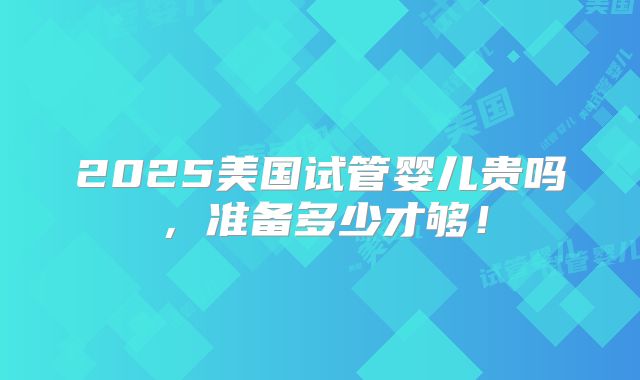 2025美国试管婴儿贵吗,准备多少才够!