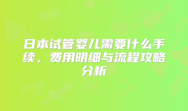 日本试管婴儿需要什么手续，费用明细与流程攻略分析