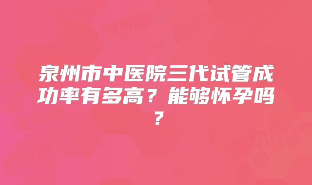 泉州市中医院三代试管成功率有多高？能够怀孕吗？