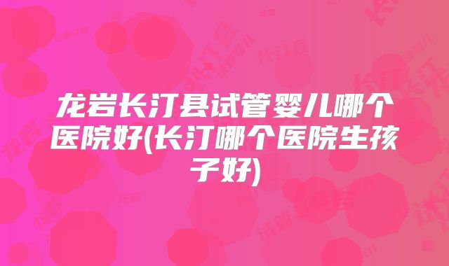龙岩长汀县试管婴儿哪个医院好(长汀哪个医院生孩子好)