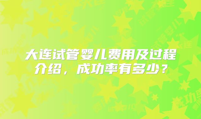 大连试管婴儿费用及过程介绍,成功率有多少?