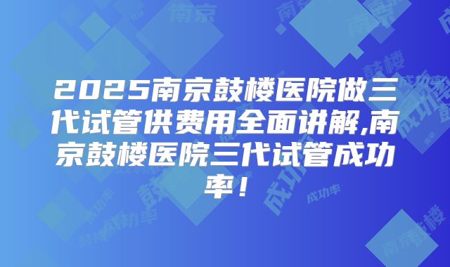 2025南京鼓楼医院做三代试管供费用全面讲解,南京鼓楼医院三代试管成功率！