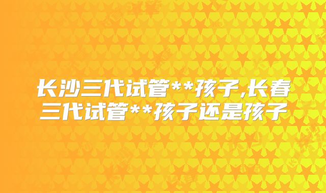 长沙三代试管**孩子,长春三代试管**孩子还是孩子