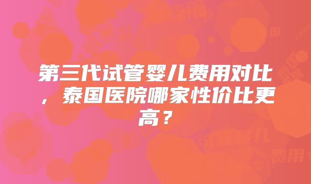 第三代试管婴儿费用对比，泰国医院哪家性价比更高？