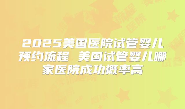 2025美国医院试管婴儿预约流程 美国试管婴儿哪家医院成功概率高