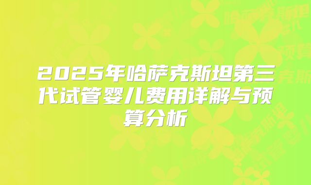 2025年哈萨克斯坦第三代试管婴儿费用详解与预算分析