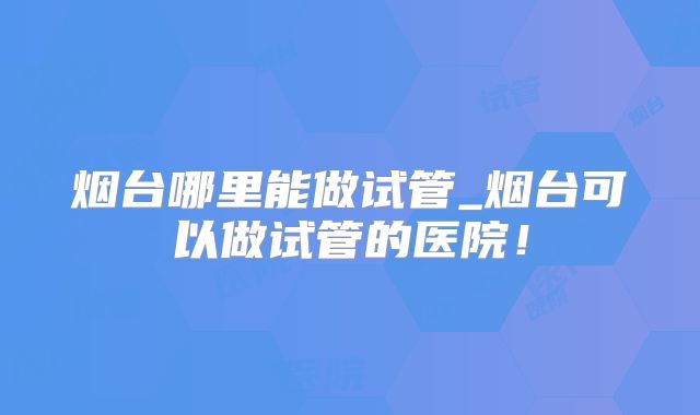 烟台哪里能做试管_烟台可以做试管的医院！