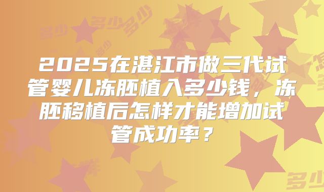 2025在湛江市做三代试管婴儿冻胚植入多少钱，冻胚移植后怎样才能增加试管成功率？