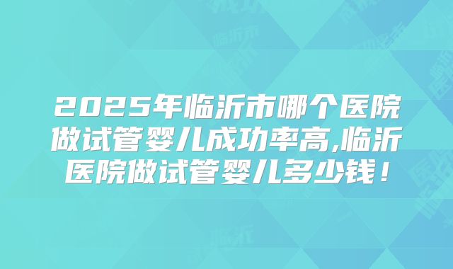 2025年临沂市哪个医院做试管婴儿成功率高,临沂医院做试管婴儿多少钱！