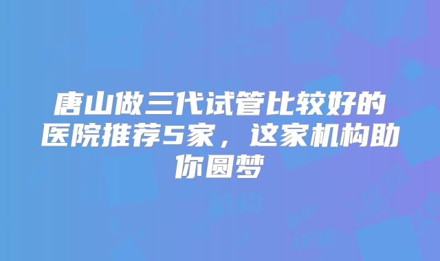 唐山做三代试管比较好的医院推荐5家，这家机构助你圆梦