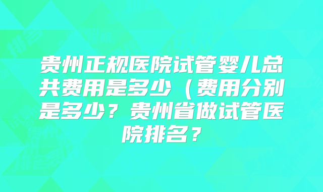 贵州正规医院试管婴儿总共费用是多少(费用分别是多少?贵州省做试管医院排名?