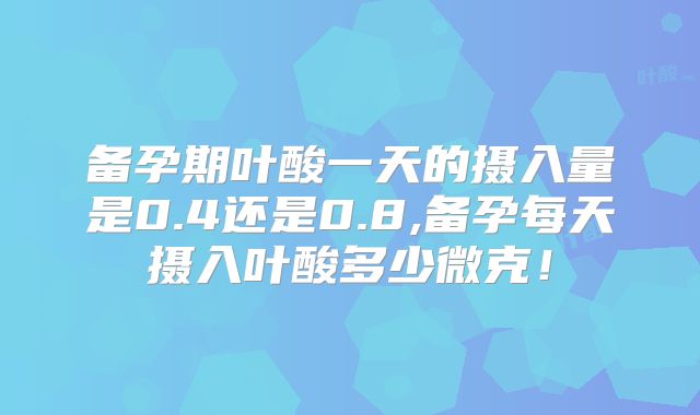 备孕期叶酸一天的摄入量是0.4还是0.8,备孕每天摄入叶酸多少微克!