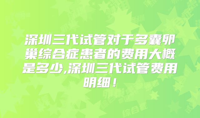 深圳三代试管对于多囊卵巢综合症患者的费用大概是多少,深圳三代试管费用明细！