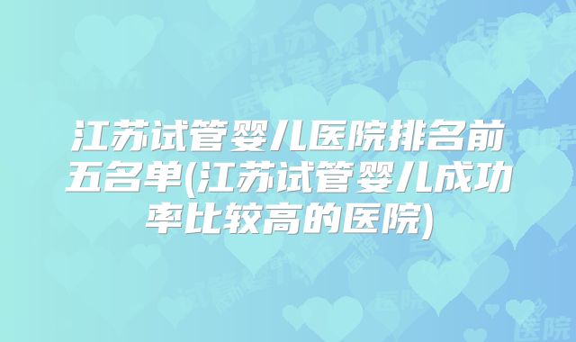 江苏试管婴儿医院排名前五名单(江苏试管婴儿成功率比较高的医院)