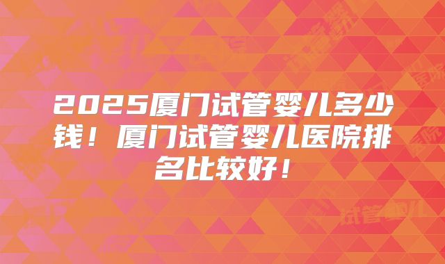 2025厦门试管婴儿多少钱！厦门试管婴儿医院排名比较好！