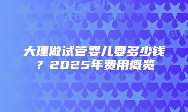 大理做试管婴儿要多少钱？2025年费用概览