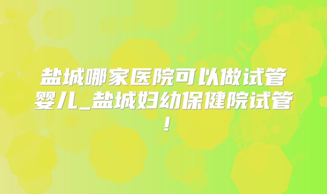 盐城哪家医院可以做试管婴儿_盐城妇幼保健院试管!