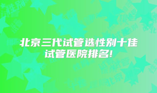 北京三代试管选性别十佳试管医院排名!
