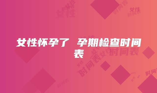 女性怀孕了 孕期检查时间表