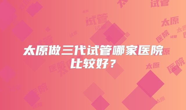 太原做三代试管哪家医院比较好？