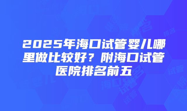 2025年海口试管婴儿哪里做比较好？附海口试管医院排名前五