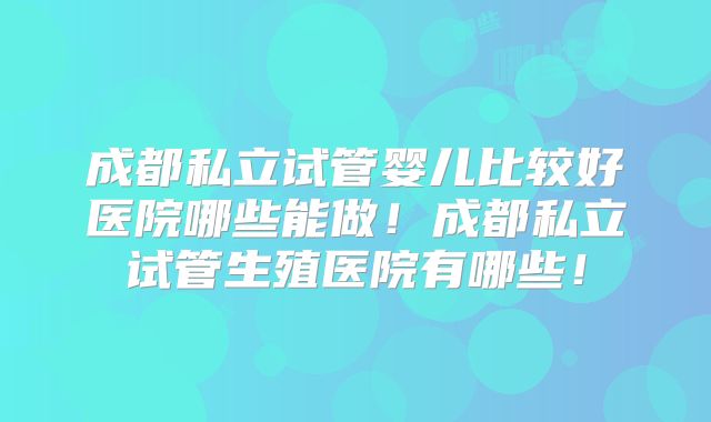 成都私立试管婴儿比较好医院哪些能做！成都私立试管生殖医院有哪些！