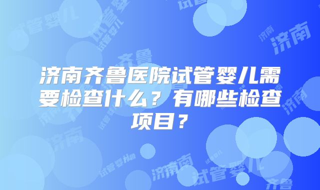 济南齐鲁医院试管婴儿需要检查什么？有哪些检查项目？