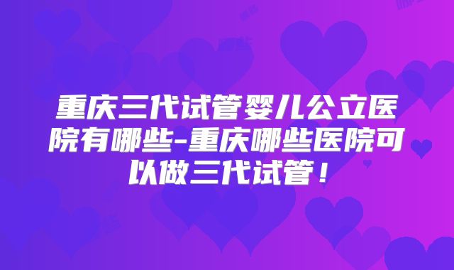 重庆三代试管婴儿公立医院有哪些-重庆哪些医院可以做三代试管！