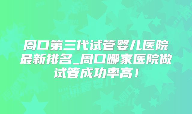 周口第三代试管婴儿医院最新排名_周口哪家医院做试管成功率高！