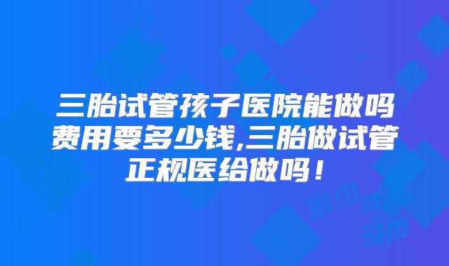 三胎试管孩子医院能做吗费用要多少钱,三胎做试管正规医给做吗！