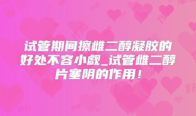 试管期间擦雌二醇凝胶的好处不容小觑_试管雌二醇片塞阴的作用！
