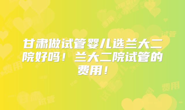 甘肃做试管婴儿选兰大二院好吗!兰大二院试管的费用!