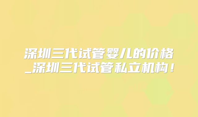 深圳三代试管婴儿的价格_深圳三代试管私立机构！