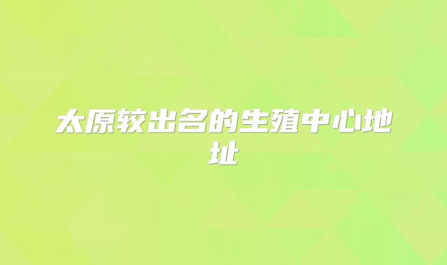 太原较出名的生殖中心地址