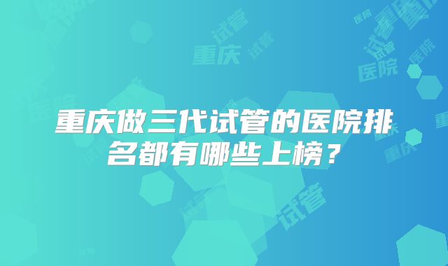 重庆做三代试管的医院排名都有哪些上榜？