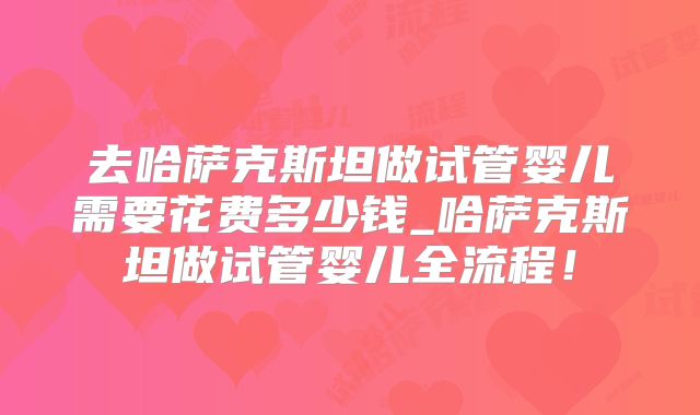 去哈萨克斯坦做试管婴儿需要花费多少钱_哈萨克斯坦做试管婴儿全流程！