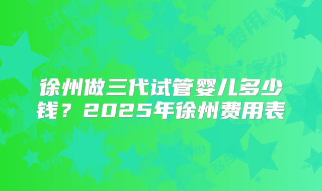 徐州做三代试管婴儿多少钱?2025年徐州费用表