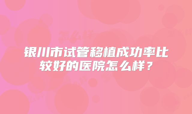 银川市试管移植成功率比较好的医院怎么样？