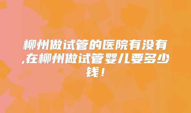 柳州做试管的医院有没有,在柳州做试管婴儿要多少钱！