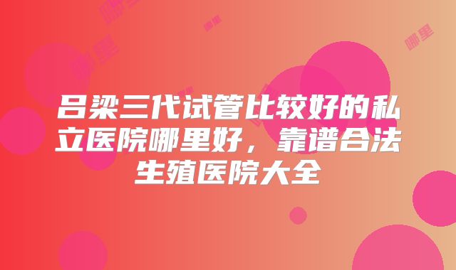 吕梁三代试管比较好的私立医院哪里好,靠谱合法生殖医院大全