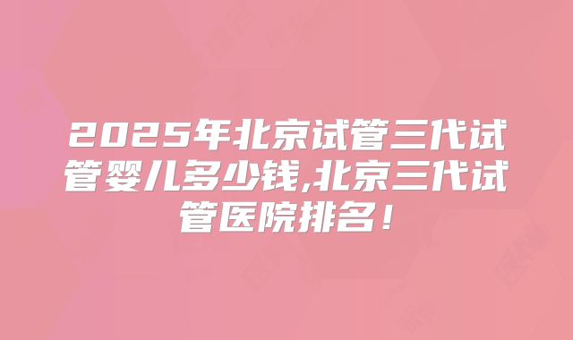 2025年北京试管三代试管婴儿多少钱,北京三代试管医院排名!
