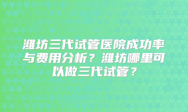 潍坊三代试管医院成功率与费用分析?潍坊哪里可以做三代试管?