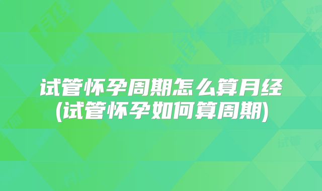 试管怀孕周期怎么算月经(试管怀孕如何算周期)