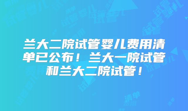 兰大二院试管婴儿费用清单已公布!兰大一院试管和兰大二院试管!