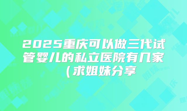 2025重庆可以做三代试管婴儿的私立医院有几家（求姐妹分享